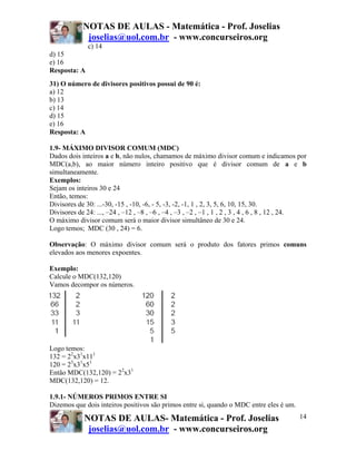 NOTAS DE AULAS - Matemática - Prof. Joselias
joselias@uol.com.br - www.concurseiros.org
NOTAS DE AULAS- Matemática - Prof. Joselias
joselias@uol.com.br - www.concurseiros.org
14
c) 14
d) 15
e) 16
Resposta: A
31) O número de divisores positivos possui de 90 é:
a) 12
b) 13
c) 14
d) 15
e) 16
Resposta: A
1.9- MÁXIMO DIVISOR COMUM (MDC)
Dados dois inteiros a e b, não nulos, chamamos de máximo divisor comum e indicamos por
MDC(a,b), ao maior número inteiro positivo que é divisor comum de a e b
simultaneamente.
Exemplos:
Sejam os inteiros 30 e 24
Então, temos:
Divisores de 30: ...-30, -15 , -10, -6, - 5, -3, -2, -1, 1 , 2, 3, 5, 6, 10, 15, 30.
Divisores de 24: ..., –24 , –12 , –8 , –6 , –4 , –3 , –2 , –1 , 1 , 2 , 3 , 4 , 6 , 8 , 12 , 24.
O máximo divisor comum será o maior divisor simultâneo de 30 e 24.
Logo temos; MDC (30 , 24) = 6.
Observação: O máximo divisor comum será o produto dos fatores primos comuns
elevados aos menores expoentes.
Exemplo:
Calcule o MDC(132,120)
Vamos decompor os números.
Logo temos:
132 = 22
x31
x111
120 = 23
x31
x51
Então MDC(132,120) = 22
x31
MDC(132,120) = 12.
1.9.1- NÚMEROS PRIMOS ENTRE SI
Dizemos que dois inteiros positivos são primos entre si, quando o MDC entre eles é um.
 