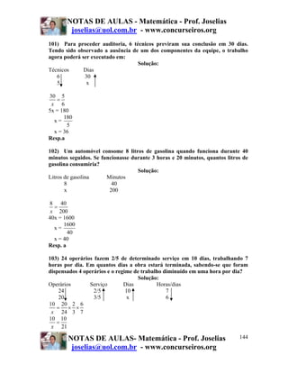 NOTAS DE AULAS - Matemática - Prof. Joselias
joselias@uol.com.br - www.concurseiros.org
NOTAS DE AULAS- Matemática - Prof. Joselias
joselias@uol.com.br - www.concurseiros.org
144
101) Para proceder auditoria, 6 técnicos previram sua conclusão em 30 dias.
Tendo sido observado a ausência de um dos componentes da equipe, o trabalho
agora poderá ser executado em:
Solução:
Técnicos Dias
6 30
5 x
30 5
6x
=
5x = 180
x =
180
5
x = 36
Resp.a
102) Um automóvel consome 8 litros de gasolina quando funciona durante 40
minutos seguidos. Se funcionasse durante 3 horas e 20 minutos, quantos litros de
gasolina consumiria?
Solução:
Litros de gasolina Minutos
8 40
x 200
8 40
200x
=
40x = 1600
x =
1600
40
x = 40
Resp. a
103) 24 operários fazem 2/5 de determinado serviço em 10 dias, trabalhando 7
horas por dia. Em quantos dias a obra estará terminada, sabendo-se que foram
dispensados 4 operários e o regime de trabalho diminuído em uma hora por dia?
Solução:
Operários Serviço Dias Horas/dias
24 2/5 10 7
20 3/5 x 6
10 20 2 6
24 3 7x
= × ×
10 10
21x
=
 