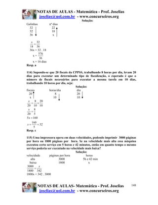 NOTAS DE AULAS - Matemática - Prof. Joselias
joselias@uol.com.br - www.concurseiros.org
NOTAS DE AULAS- Matemática - Prof. Joselias
joselias@uol.com.br - www.concurseiros.org
148
Solução:
Galinhas nº dias
32 22
32 18
36 x
32
18 36
x
=
36x = 32 . 18
x =
576
36
x = 16 dias
Resp. a
114) Supondo-se que 20 fiscais da CPPSS, trabalhando 8 horas por dia, levam 20
dias para executar um determinado tipo de fiscalização, o esperado é que o
número de fiscais necessários para executar a mesma tarefa em 10 dias,
trabalhando 10 horas por dia, seja:
Solução:
fiscais horas/dia dia
20 8 20
x 10 10
8 20
20 10 10
8
20 5
5 160
160
32
5
x
x
x
x
= ×
=
=
= =
Resp. c
115) Uma impressora opera em duas velocidades, podendo imprimir 3000 páginas
por hora ou 1800 páginas por hora. Se na velocidade mais alta essa máquina
executou certo serviço em 5 horas e 42 minutos, então em quanto tempo o mesmo
serviço poderia ser executado na velocidade mais baixa?
Solução:
velocidade páginas por hora horas
alta 3000 5h e 42 min
baixa 1800 x
3000
1800 342
x
=
1800x = 342 . 3000
 