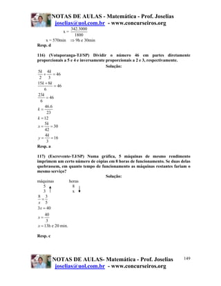 NOTAS DE AULAS - Matemática - Prof. Joselias
joselias@uol.com.br - www.concurseiros.org
NOTAS DE AULAS- Matemática - Prof. Joselias
joselias@uol.com.br - www.concurseiros.org
149
x =
342.3000
1800
x = 570min ⇒ 9h e 30min
Resp. d
116) (Votuporanga-TJ/SP) Dividir o número 46 em partes diretamente
proporcionais a 5 e 4 e inversamente proporcionais a 2 e 3, respectivamente.
Solução:
5 4
46
2 3
15 8
46
6
23
46
6
46.6
23
12
k k
k k
k
k
k
+ =
+
=
=
=
=
5
30
42
4
16
3
k
x
k
y
= =
= =
Resp. a
117) (Escrevente-TJ/SP) Numa gráfica, 5 máquinas de mesmo rendimento
imprimem um certo número de cópias em 8 horas de funcionamento. Se duas delas
quebrassem, em quanto tempo de funcionamento as máquinas restantes fariam o
mesmo serviço?
Solução:
máquinas horas
5 8
3 x
8 3
5
3 40
40
3
x
x
x
=
=
=
x = 13h e 20 min.
Resp. c
 