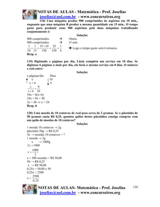 NOTAS DE AULAS - Matemática - Prof. Joselias
joselias@uol.com.br - www.concurseiros.org
NOTAS DE AULAS- Matemática - Prof. Joselias
joselias@uol.com.br - www.concurseiros.org
150
118) Uma máquina produz 900 comprimidos de aspirina em 10 min.,
enquanto que uma máquina B produz a mesma quantidade em 15 min.. O tempo
gasto para produzir estas 900 aspirinas pela duas máquinas trabalhando
conjuntamente é:
Solução:
900 comprimidos 10min.
900 comprimidos 15 min.
1 1 15 10 25 1
10 15 150 150 6
+
+ = = = Logo o tempo gasto será 6 minutos.
Resp. a
119) Digitando x páginas por dia, Lúcia completa um serviço em 10 dias. Se
digitasse 6 páginas a mais por dia, ela faria o mesmo serviço em 8 dias. O número
x está entre:
Solução:
x páginas/dia Dias
x 10
x + 6 8
8
6 10
x
x
=
+
10x = 8(x+6)
10x = 8x + 48
2x = 48 ⇒ x = 24
Resp. d
120) Uma moeda de 10 centavos de real pesa cerca de 2 gramas. Se o pãozinho de
50 gramas custa R$ 0,25, quantos quilos destes pãezinhos consigo comprar com
um quilo de moedas de 10 centavos?
Solução:
1 moeda 10 centavos → 2g
pãozinho 50g → R$ 0,25
1k → moedas 10 centavos = ?
1 moeda → 2g
x → 1000g
2 1000
1000
2
x
x
=
=
x = 500 moedas = R$ 50,00
50 → R$ 0,25
x → R$ 50,00
0,25x = 50,00 x 50
0,25x = 2500
x =
2500
0,25
 