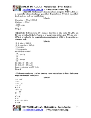 NOTAS DE AULAS - Matemática - Prof. Joselias
joselias@uol.com.br - www.concurseiros.org
NOTAS DE AULAS- Matemática - Prof. Joselias
joselias@uol.com.br - www.concurseiros.org
154
131) (FESP-RJ) Uma carrocinha de refresco comporta 35 litros. Estando
a carrocinha totalmente cheia, a quantidade de copinhos de 350 ml de capacidade
(cada um) que pode ser vendida é de:
Solução:
Carrocinha → 35L e 35000ml
Copinhos → 350ml
35000
100
350
=
Resp. e
132) (Oficial de Promotoria-2001-Vunesp) Um litro de leite custa R$ 1,20 e um
litro de groselha, R$ 2,40. Precisa-se preparar uma mistura com 75% de leite e
25% de groselha. Se for preparada uma quantidade de 60 litros dessa mistura, o
seu custo será:
Solução:
1L de leite → R$ 1,20
1L de groselha → R$ 2,40
75% de leite
25% de groselha
em 60 litros → custo?
75
60 45
100
25
60 15
100
× =
× =
R$ 1,20 . 45 = R$ 54,00
R$ 2,40 . 15 = R$ 36,00
Logo o custo total será R$ 90,00.
Resp. d
133) Um retângulo com 18 m² de área tem comprimento igual ao dobro da largura.
O perímetro desse retângulo é:
Solução:
A = 18m2
A = L . C
A = L . 2L
A = 2L2
C = 2L
2L2
= 18
L2
=
18
2
L2
= 9
L = 3
P = 3 + 6 + 3 + 6
P = 18
 
