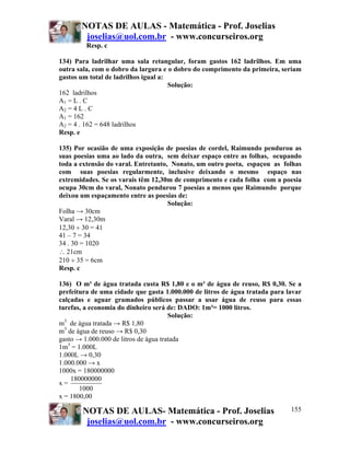 NOTAS DE AULAS - Matemática - Prof. Joselias
joselias@uol.com.br - www.concurseiros.org
NOTAS DE AULAS- Matemática - Prof. Joselias
joselias@uol.com.br - www.concurseiros.org
155
Resp. c
134) Para ladrilhar uma sala retangular, foram gastos 162 ladrilhos. Em uma
outra sala, com o dobro da largura e o dobro do comprimento da primeira, seriam
gastos um total de ladrilhos igual a:
Solução:
162 ladrilhos
A1 = L . C
A2 = 4 L . C
A1 = 162
A2 = 4 . 162 = 648 ladrilhos
Resp. e
135) Por ocasião de uma exposição de poesias de cordel, Raimundo pendurou as
suas poesias uma ao lado da outra, sem deixar espaço entre as folhas, ocupando
toda a extensão do varal. Entretanto, Nonato, um outro poeta, espaçou as folhas
com suas poesias regularmente, inclusive deixando o mesmo espaço nas
extremidades. Se os varais têm 12,30m de comprimento e cada folha com a poesia
ocupa 30cm do varal, Nonato pendurou 7 poesias a menos que Raimundo porque
deixou um espaçamento entre as poesias de:
Solução:
Folha → 30cm
Varal → 12,30m
12,30 ÷ 30 = 41
41 – 7 = 34
34 . 30 = 1020
∴ 21cm
210 ÷ 35 = 6cm
Resp. c
136) O m³ de água tratada custa R$ 1,80 e o m³ de água de reuso, R$ 0,30. Se a
prefeitura de uma cidade que gasta 1.000.000 de litros de água tratada para lavar
calçadas e aguar gramados públicos passar a usar água de reuso para essas
tarefas, a economia do dinheiro será de: DADO: 1m³= 1000 litros.
Solução:
m3
de água tratada → R$ 1,80
m3
de água de reuso → R$ 0,30
gasto → 1.000.000 de litros de água tratada
1m3
= 1.000L
1.000L → 0,30
1.000.000 → x
1000x = 180000000
x =
180000000
1000
x = 1800,00
 
