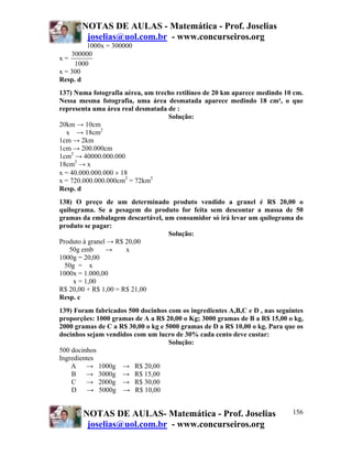 NOTAS DE AULAS - Matemática - Prof. Joselias
joselias@uol.com.br - www.concurseiros.org
NOTAS DE AULAS- Matemática - Prof. Joselias
joselias@uol.com.br - www.concurseiros.org
156
1000x = 300000
x =
300000
1000
x = 300
Resp. d
137) Numa fotografia aérea, um trecho retilíneo de 20 km aparece medindo 10 cm.
Nessa mesma fotografia, uma área desmatada aparece medindo 18 cm², o que
representa uma área real desmatada de :
Solução:
20km → 10cm
x → 18cm2
1cm → 2km
1cm → 200.000cm
1cm2
→ 40000.000.000
18cm2
→ x
x = 40.000.000.000 × 18
x = 720.000.000.000cm2
= 72km2
Resp. d
138) O preço de um determinado produto vendido a granel é R$ 20,00 o
quilograma. Se a pesagem do produto for feita sem descontar a massa de 50
gramas da embalagem descartável, um consumidor só irá levar um quilograma do
produto se pagar:
Solução:
Produto à granel → R$ 20,00
50g emb → x
1000g = 20,00
50g = x
1000x = 1.000,00
x = 1,00
R$ 20,00 + R$ 1,00 = R$ 21,00
Resp. c
139) Foram fabricados 500 docinhos com os ingredientes A,B,C e D , nas seguintes
proporções: 1000 gramas de A a R$ 20,00 o Kg; 3000 gramas de B a R$ 15,00 o kg,
2000 gramas de C a R$ 30,00 o kg e 5000 gramas de D a R$ 10,00 o kg. Para que os
docinhos sejam vendidos com um lucro de 30% cada cento deve custar:
Solução:
500 docinhos
Ingredientes
A → 1000g → R$ 20,00
B → 3000g → R$ 15,00
C → 2000g → R$ 30,00
D → 5000g → R$ 10,00
 