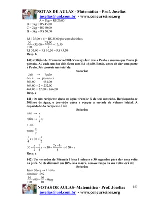 NOTAS DE AULAS - Matemática - Prof. Joselias
joselias@uol.com.br - www.concurseiros.org
NOTAS DE AULAS- Matemática - Prof. Joselias
joselias@uol.com.br - www.concurseiros.org
157
A = 1kg = R$ 20,00
B = 3kg = R$ 45,00
C = 2kg = R$ 60,00
D = 5kg = R$ 50,00
R$ 175,00 ÷ 5 = R$ 35,00 por cem docinhos
30 21,00
35,00 10,50
100 2
× = =
R$ 35,00 + R$ 10,50 = R$ 45,50
Resp. b
140) (Oficial de Promotoria-2001-Vunesp) Jair deu a Paulo o mesmo que Paulo já
possuía. Aí, cada um dos dois ficou com R$ 464,00. Então, antes de dar uma parte
a Paulo, Jair possuía um total de:
Solução:
Jair → Paulo
deu x → possuía x
464,00 464,00
464,00 ÷ 2 = 232,00
464,00 + 32,00 = 696,00
Resp. e
141) De um recipiente cheio de água tiram-se ¾ de seu conteúdo. Recolocando-se
30litros de água, o conteúdo passa a ocupar a metade do volume inicial. A
capacidade do recipiente é de:
Solução:
total → x
retira →
3
4
x
+ 30L
passa
2
x
1
30
4 2
1 2 1
30 30 120
2 4 4
x
x
x x x
x x
+ =
−
= − ⇒ = ⇒ =
Resp. c
142) Um corredor de Fórmula I leva 1 minuto e 30 segundos para dar uma volta
na pista. Se ele diminuir em 10% essa marca, o novo tempo da sua volta será de:
Solução:
1min 30seg → 1 volta
diminuir 10%
10 90
90 9
100 10
seg× = =
 