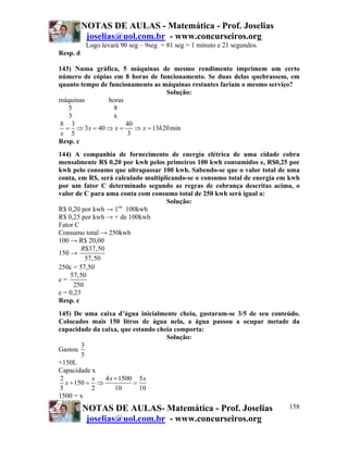 NOTAS DE AULAS - Matemática - Prof. Joselias
joselias@uol.com.br - www.concurseiros.org
NOTAS DE AULAS- Matemática - Prof. Joselias
joselias@uol.com.br - www.concurseiros.org
158
Logo levará 90 seg – 9seg = 81 seg = 1 minuto e 21 segundos.
Resp. d
143) Numa gráfica, 5 máquinas de mesmo rendimento imprimem um certo
número de cópias em 8 horas de funcionamento. Se duas delas quebrassem, em
quanto tempo de funcionamento as máquinas restantes fariam o mesmo serviço?
Solução:
máquinas horas
5 8
3 x
8 3 40
3 40 13 20min
5 3
x x x h
x
= ⇒ = ⇒ = ⇒ =
Resp. c
144) A companhia de fornecimento de energia elétrica de uma cidade cobra
mensalmente R$ 0,20 por kwh pelos primeiros 100 kwh consumidos e, R$0,25 por
kwh pelo consumo que ultrapassar 100 kwh. Sabendo-se que o valor total de uma
conta, em R$, será calculado multiplicando-se o consumo total de energia em kwh
por um fator C determinado segundo as regras de cobrança descritas acima, o
valor de C para uma conta com consumo total de 250 kwh será igual a:
Solução:
R$ 0,20 por kwh → 1os
100kwh
R$ 0,25 por kwh → + de 100kwh
Fator C
Consumo total → 250kwh
100 → R$ 20,00
150 →
$37,50
57,50
R
250c = 57,50
c =
57,50
250
c = 0,23
Resp. c
145) De uma caixa d’água inicialmente cheia, gastaram-se 3/5 de seu conteúdo.
Colocados mais 150 litros de água nela, a água passou a ocupar metade da
capacidade da caixa, que estando cheia comporta:
Solução:
Gastou
3
5
+150L
Capacidade x
2 4 1500 5
150
5 2 10 10
x x x
x
+
+ = ⇒ =
1500 = x
 
