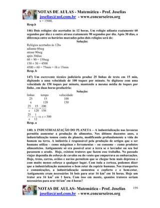 NOTAS DE AULAS - Matemática - Prof. Joselias
joselias@uol.com.br - www.concurseiros.org
NOTAS DE AULAS- Matemática - Prof. Joselias
joselias@uol.com.br - www.concurseiros.org
159
x = 1500L
Resp.b
146) Dois relógios são acertados às 12 horas. Um relógio adianta exatamente 60
segundos por dia e o outro atrasa exatamente 90 segundos por dia. Após 30 dias, a
diferença entre os horários marcados pelos dois relógios será de:
Solução:
Relógios acertados às 12hs
adianta 60seg
atrasa 90seg
após 30dias
60 + 90 = 150seg
150 × 30 = 4500
4500 ÷ 60 = 75min = 1h e 15min
Resp. b
147) Um escrevente técnico judiciário produz 25 linhas de texto em 15 min,
digitando a uma velocidade de 100 toques por minuto. Se digitasse com uma
velocidade de 150 toques por minuto, mantendo a mesma média de toques por
linha , em duas horas produziria:
Solução:
linhas tempo velocidade
25 15 100
x 120 150
25 15 100
120 150
25 1
300
12
x
x
x
= ×
= ⇒ =
Resp. a
148) A INDUSTRIALIZAÇÃO DO PLANETA – A industrialização nas lavouras
permitiu aumentar a produção de alimentos. Nos últimos duzentos anos, a
industrialização tomou conta do planeta, modificando profundamente a vida do
homem na terra. A indústria é responsável pela produção de artigos que o ser
humano utiliza – como máquinas e ferramentas – ou consome – como produtos
alimentícios. Antigamente só era possível arar a terra se o lavrador ou seu boi
puxassem o arado. Hoje, existem tratores que fazem esse trabalho. No passado
viajar dependia do esforço de cavalos ou do vento que empurrava as embarcações.
Hoje, trens, carros, aviões e navios permitem que se chegue bem mais depressa e
com muito menos esforço a qualquer lugar. Com toda a certeza, podemos dizer
que a industrialização aumentou o bem estar da espécie humana. Nos transportes
e comunicações, a industrialização aumentou o conforto e o bem-estar.
Antigamente eram necessários 16 bois para arar 16 km2
em 16 horas. Hoje um
trator ara 16 km2
em 1 hora. Com isso em mente, quantos tratores seriam
necessários para arar 64 km2
em 4 horas?
 