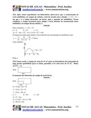 NOTAS DE AULAS - Matemática - Prof. Joselias
joselias@uol.com.br - www.concurseiros.org
NOTAS DE AULAS- Matemática - Prof. Joselias
joselias@uol.com.br - www.concurseiros.org
162
152) Após várias experiências em laboratório, observou-se que a concentração de
certo antibiótico, no sangue de cobaias, varia de acordo com a função 2
212 xxy −= ,
em que x é o tempo decorrido, em horas, após a ingestão do antibiótico. Nessas
condições, o tempo necessário para atingir o nível máximo de concentração desse
antibiótico, no sangue dessas cobaias, é:
Solução:
Seja o trinômio: 2
12 2y x x= −
a = -2 b = 12 c = 0
2 2 2
4 12 4 ( 2) 0 12 144b acΔ = − = − × − × = =
O tempo necessário para atingir o nível máximo de concentração do antibiótico será:
12 12
3
2 2 ( 2) 4
v
b
x
a
= − − = =
× −
horas.
Veja o gráfico:
y
18
2
212 xxy −=
0 3 6 x
Resp. a
153) Numa escola, o campo de areia de 21 m2
para as brincadeiras foi aumentado de
uma mesma quantidade para os lados, passando a ter uma área de 51 m2
. Dado:
5,1425,210 =
3,5 m
6 m
O aumento das dimensões do campo de areia foi de:
Solução:
3,5 m
6 m x
2
2
( 3,5)( 6) 51
9,5 21 51
9,5 30 0
x x
x x
x x
+ + =
+ + =
+ − =
a = 1 b = 9,5 c = -30
2
4b acΔ = −
2
( 9,5) 4 1 ( 30)Δ = − − × × −
90,25 120Δ = +
 