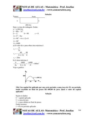 NOTAS DE AULAS - Matemática - Prof. Joselias
joselias@uol.com.br - www.concurseiros.org
NOTAS DE AULAS- Matemática - Prof. Joselias
joselias@uol.com.br - www.concurseiros.org
164
Solução:
Temos: Parede
x x
(80-2x)
Seja y a área do retângulo. Então:
y = x (80-2x)
y = 80x – 2x2
a = -2 b = 80 c = 0
2
4b acΔ = −
2
80 4 ( 2) 0Δ = − × − ×
2
80Δ =
6400Δ =
a) O valor de x para obter área máxima é:
2
v
b
x
a
= −
80 80
2 ( 2) 4
vx = − =
× −
20vx m=
b) A área máxima é:
26400 6400
800
4 4 ( 2) 8
m
a
Δ −
− = − = =
× − −
Veja o gráfico:
y
800
y = x (80-2x)
0 20 40 x
156) Um capital foi aplicado por um certo período a uma taxa de 4% no período,
tendo recebido no final do prazo R$ 600,00 de juro. Qual o valor do capital
aplicado?
Solução
Sejam os dados:
C = capital aplicado
I = a taxa de juro
J = o juro obtido no final do prazo.
Então teremos:
i = 4% no período aplicado
 