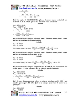 NOTAS DE AULAS - Matemática - Prof. Joselias
joselias@uol.com.br - www.concurseiros.org
NOTAS DE AULAS- Matemática - Prof. Joselias
joselias@uol.com.br - www.concurseiros.org
167
525 500 25 5
5%
500 500 100
novo ant
ant
V V
V
−
Δ =
−
Δ = = = =
165) Um capital de R$ 25.000,00 foi aplicado durante 3 meses, produzindo um
montante de R$ 27.350,00. Qual a taxa trimestral dessa aplicação?
Solução
Vant = R$ 25.500,00
Vnovo = R$ 27.350,00
27350 25000
25000
2350 235 9,4
9,4%
25000 2500 100
novo ant
ant
V V
V
− −
Δ = =
Δ = = = =
166) Um comerciante comprou um artigo por R$ 200,00 e o vendeu por R$ 250,00.
Então o lucro sobre o preço de custo foi de:
Solução
PC = R$ 200,00
PV = R$ 250,00
Lucro sobre o preço de custo:
250 200 50 25
25%
200 200 100
PV PC
PC
− −
= = = =
167) Um comerciante comprou um artigo por R$ 200,00 e o vendeu por R$ 250,00.
Então o lucro sobre o preço de venda foi de:
Solução
PC = R$ 200,00
PV = R$ 250,00
Lucro sobre o preço de venda:
250 200 50 1
0,2 20%
250 250 5
PV PC
PV
− −
= = = = =
168) Um comerciante comprou um produto por R$ 1.500,00, e o revendeu um mês
depois por R$ 1.725,00. Qual foi a taxa de variação percentual no mês?
Solução
Vant = R$ 1.500,00
Vnovo = R$ 1.725,00
1725 1500 225 15
15%
1500 1500 100
novo ant
ant
V V
V
− −
Δ = = = = =
169) O preço da passagem de ônibus no mês de setembro era R$ 1,80, e em
outubro passou para R$ 2,00. Qual foi a variação percentual do aumento da
passagem?
Solução
Vant = R$ 1,80,00
Vnovo = R$ 2,00
 