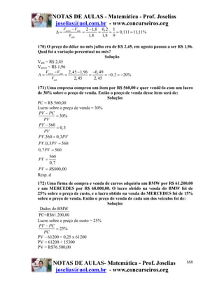 NOTAS DE AULAS - Matemática - Prof. Joselias
joselias@uol.com.br - www.concurseiros.org
NOTAS DE AULAS- Matemática - Prof. Joselias
joselias@uol.com.br - www.concurseiros.org
168
2 1,8 0,2 1
0,111 11,11%
1,8 1,8 9
novo ant
ant
V V
V
− −
Δ = = = = = =
170) O preço do dólar no mês julho era de R$ 2,45, em agosto passou a ser R$ 1,96.
Qual foi a variação percentual no mês?
Solução
Vant = R$ 2,45
Vnovo = R$ 1,96
2,45 1,96 0,49
0,2 20%
2,45 2,45
novo ant
ant
V V
V
− − −
Δ = = = = − = −
171) Uma empresa comprou um item por R$ 560,00 e quer vendê-lo com um lucro
de 30% sobre o preço de venda. Então o preço de venda desse item será de:
Solução:
PC = R$ 560,00
Lucro sobre o preço de venda = 30%
30%
560
0,3
.560 0,3
.0,3 560
0,7 560
560
0,7
$800,00
PV PC
PV
PV
PV
PV PV
PV PV
PV
PV
PV R
−
=
−
=
=
=
=
=
=
Resp. d
172) Uma firma de compra e venda de carros adquiriu um BMW por R$ 61.200,00
e um MERCEDES por R$ 68.000,00. O lucro obtido na venda do BMW foi de
25% sobre o preço de custo, e o lucro obtido na venda do MERCEDES foi de 15%
sobre o preço de venda. Então o preço de venda de cada um dos veículos foi de:
Solução:
Dados do BMW
PC=R$61.200,00
Lucro sobre o preço de custo = 25%
25%
PV PC
PC
−
=
PV – 61200 = 0,25 x 61200
PV = 61200 + 15300
PV = R$76.500,00
 