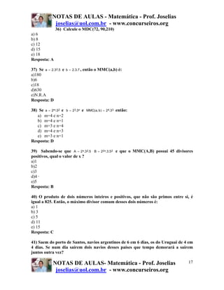 NOTAS DE AULAS - Matemática - Prof. Joselias
joselias@uol.com.br - www.concurseiros.org
NOTAS DE AULAS- Matemática - Prof. Joselias
joselias@uol.com.br - www.concurseiros.org
17
36) Calcule o MDC(72, 90,210)
a) 6
b) 8
c) 12
d) 15
e) 18
Resposta: A
37) Se 5.3.2a 2= e 7.3.2b = , então o MMC(a,b) é:
a)180
b)6
c)18
d)630
e)N.R.A
Resposta: D
38) Se 2m 3.2a = e n3 3.2b = e 34 3.2)b,a(MMC = então:
a) m=4 e n=2
b) m=4 e n=1
c) m=3 e n=4
d) m=4 e n=3
e) m=3 e n=1
Resposta: D
39) Sabendo-se que 5.3.2A 2x= 2x2 5.3.2B = e que o MMC(A,B) possui 45 divisores
positivos, qual o valor de x ?
a)1
b)2
c)3
d)4 ·
e)5
Resposta: B
40) O produto de dois números inteiros e positivos, que não são primos entre si, é
igual a 825. Então, o máximo divisor comum desses dois números é:
a) 1
b) 3
c) 5
d) 11
e) 15
Resposta: C
41) Saem do porto de Santos, navios argentinos de 6 em 6 dias, os do Uruguai de 4 em
4 dias. Se num dia saírem dois navios desses países que tempo demorará a saírem
juntos outra vez?
 