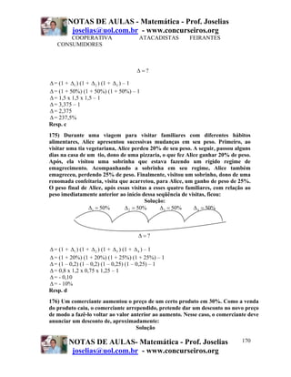 NOTAS DE AULAS - Matemática - Prof. Joselias
joselias@uol.com.br - www.concurseiros.org
NOTAS DE AULAS- Matemática - Prof. Joselias
joselias@uol.com.br - www.concurseiros.org
170
COOPERATIVA ATACADISTAS FEIRANTES
CONSUMIDORES
?Δ =
Δ= (1 + 1Δ ) (1 + 2Δ ) (1 + 3Δ ) – 1
Δ= (1 + 50%) (1 + 50%) (1 + 50%) – 1
Δ= 1,5 x 1,5 x 1,5 – 1
Δ= 3,375 – 1
Δ= 2,375
Δ= 237,5%
Resp. c
175) Durante uma viagem para visitar familiares com diferentes hábitos
alimentares, Alice apresentou sucessivas mudanças em seu peso. Primeiro, ao
visitar uma tia vegetariana, Alice perdeu 20% de seu peso. A seguir, passou alguns
dias na casa de um tio, dono de uma pizzaria, o que fez Alice ganhar 20% de peso.
Após, ela visitou uma sobrinha que estava fazendo um rígido regime de
emagrecimento. Acompanhando a sobrinha em seu regime, Alice também
emagreceu, perdendo 25% de peso. Finalmente, visitou um sobrinho, dono de uma
renomada confeitaria, visita que acarretou, para Alice, um ganho de peso de 25%.
O peso final de Alice, após essas visitas a esses quatro familiares, com relação ao
peso imediatamente anterior ao início dessa seqüência de visitas, ficou:
Solução:
1 50%Δ = 2 50%Δ = 3 50%Δ = 4 50%Δ =
?Δ =
Δ= (1 + 1Δ ) (1 + 2Δ ) (1 + 3Δ ) (1 + 4Δ ) – 1
Δ= (1 + 20%) (1 + 20%) (1 + 25%) (1 + 25%) – 1
Δ= (1 – 0,2) (1 – 0,2) (1 – 0,25) (1 – 0,25) – 1
Δ= 0,8 x 1,2 x 0,75 x 1,25 – 1
Δ= - 0,10
Δ= - 10%
Resp. d
176) Um comerciante aumentou o preço de um certo produto em 30%. Como a venda
do produto caiu, o comerciante arrependido, pretende dar um desconto no novo preço
de modo a fazê-lo voltar ao valor anterior ao aumento. Nesse caso, o comerciante deve
anunciar um desconto de, aproximadamente:
Solução
 