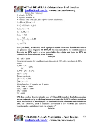 NOTAS DE AULAS - Matemática - Prof. Joselias
joselias@uol.com.br - www.concurseiros.org
NOTAS DE AULAS- Matemática - Prof. Joselias
joselias@uol.com.br - www.concurseiros.org
171
Temos duas variações:
A primeira de 30% .
A segunda no valor ∆2 .
A variação total será zero, pois o preço voltará ao anterior.
( )( )
( )( )
( )
1 2
2
2
1 2
2
2 2
2
1 1 1
0 1 30% 1 1
1,3 1
1,3 3 1
1,3 0,3
0,3
0,23
1,3
23%
Δ = + Δ + Δ −
= + + Δ −
Δ + Δ =
+ Δ Δ =
Δ = −
−
Δ = ∴Δ = −
Δ = −
177) (VUNESP) A diferença entre o preço de venda anunciado de uma mercadoria
e o preço de custo é igual a R$ 2.000,00. Se essa mercadoria for vendida com um
desconto de 10% sobre o preço anunciado, dará ainda um lucro de 20% ao
comerciante. Determine seu preço de custo.
Solução
PV – PC = 2000
Como a mercadoria foi vendida com um desconto de 10% e teve um lucro de 20%,
temos:
0,9
20%
0,9 0,2
9 12
PV PC
PC
PV PC PC
PV PC
−
=
− =
=
Temos o sistema:
2000
9 12
PV PC
PV PC
− =⎧
⎨
=⎩
Multiplicando a 1ª equação por 9, temos:
9PV – 9PC = 18000
12PC – 9PC = 18000
3PC = 18000
PC = 6000
178) Em outubro de determinado ano, o Tribunal Regional do Trabalho concedeu
a uma certa categoria profissional um aumento salarial de 80%, sobre o salário de
abril, descontadas as antecipações. Se os trabalhadores receberam um aumento de
20% em setembro, qual o aumento percentual a ser recebido em outubro,
considerando o salário recebido em setembro?
Solução:
 