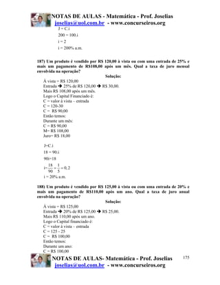 NOTAS DE AULAS - Matemática - Prof. Joselias
joselias@uol.com.br - www.concurseiros.org
NOTAS DE AULAS- Matemática - Prof. Joselias
joselias@uol.com.br - www.concurseiros.org
175
J = C.i
200 = 100.i
i = 2
i = 200% a.m.
187) Um produto é vendido por R$ 120,00 à vista ou com uma entrada de 25% e
mais um pagamento de R$108,00 após um mês. Qual a taxa de juro mensal
envolvida na operação?
Solução:
À vista = R$ 120,00
Entrada 25% de R$ 120,00 R$ 30,00.
Mais R$ 108,00 após um mês.
Logo o Capital Financiado é:
C = valor à vista – entrada
C = 120-30
C = R$ 90,00
Então temos:
Durante um mês:
C = R$ 90,00
M= R$ 108,00
Juro= R$ 18,00
J=C.i
18 = 90.i
90i=18
18 1
i= 0,2
90 5
i = 20% a.m.
= =
188) Um produto é vendido por R$ 125,00 à vista ou com uma entrada de 20% e
mais um pagamento de R$110,00 após um ano. Qual a taxa de juro anual
envolvida na operação?
Solução:
À vista = R$ 125,00
Entrada 20% de R$ 125,00 R$ 25,00.
Mais R$ 110,00 após um ano.
Logo o Capital financiado é:
C = valor à vista – entrada
C = 125 - 25
C = R$ 100,00
Então temos:
Durante um ano:
C = R$ 100,00
 