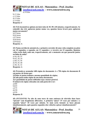 NOTAS DE AULAS - Matemática - Prof. Joselias
joselias@uol.com.br - www.concurseiros.org
NOTAS DE AULAS- Matemática - Prof. Joselias
joselias@uol.com.br - www.concurseiros.org
18
a) 10 dias
b) 11 dias
c) 12 dias
d) 13 dias
e) 14 dias
Resposta: C
42) Três locomotivas apitam em intervalos de 45, 50 e 60 minutos, respectivamente. Se
coincidir das três apitarem juntas numa vez, quantas horas levará para apitarem
juntas novamente?
a)15 horas
b)16 horas
c)17 horas
d)18 horas
e)19 horas
Resposta: A
43) Numa corrida de automóveis, o primeiro corredor dá uma volta completa na pista
em 10 segundos, o segundo, em 11 segundos e o terceiro em 12 segundos. Quantas
voltas terão dado cada um, respectivamente, até o momento em que passarão juntos
na linha de saída?
a) 66, 60, 55
b) 62, 58, 54
c) 60, 55, 50
d) 50, 45, 40
e) 40, 36, 32
Resposta: A
44) Pretende-se acomodar 600 cópias do documento A e 750 cópias do documento B
em pastas, de forma que:
1)Todas as pastas tenham a mesma quantidade de cópias;
2)Cada pasta tenha cópias de um único documento;
3)A quantidade de pastas utilizadas seja a menor possível.
O número de cópias colocadas em cada pasta deve ser:
a)300
b)225
c)175
d)150
e)120
Resposta: D
45) (FUVEST/91) No alto de uma torre de uma emissora de televisão duas luzes
“piscam” com freqüências diferentes. A primeira “pisca” 15 vezes por minuto e a
segunda “pisca” 10 vezes por minuto. Se num certo instante as luzes piscam
simultaneamente, após quantos segundos elas voltarão a piscar simultaneamente?
a) 12
 