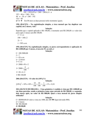 NOTAS DE AULAS - Matemática - Prof. Joselias
joselias@uol.com.br - www.concurseiros.org
NOTAS DE AULAS- Matemática - Prof. Joselias
joselias@uol.com.br - www.concurseiros.org
180
192 + 192.0,25.n = 240 + 240.0,15 . n
192 + 48.n = 240 + 36.n
48 . n – 36. n = 240 – 192
12n = 48
n= 4 Em 04 anos as duas pessoas terão montantes iguais.
198) (BACEN) – Na capitalização simples, a taxa mensal que faz duplicar um
capital, em 2 meses, vale?
Solução:
Suponha que o capital aplicado é R$ 100,00, o montante será R$ 200,00 e o valor dos
juros após 2 meses será R$ 100,00.
J = C.i.n
100 = 100.i.2
2i = 1
i = 50% a.m.
199) (BACEN) Na capitalização simples, os juros correspondentes à aplicação de
R$ 2.000,00 por 2 meses, à taxa de 4% ao mês, é
Solução:
C = R$ 2000,00
J = ?
i = 4% a.m.
n = 2 meses
J= C.i.n
J= 2000 4% 2
4
J= 2000 2
100
J= 20 4 2
J=R$ 160,00
× ×
× ×
× ×
200) (BACEN) – O valor de (10%)² é:
Solução:
( )
2 10 10 1
10% 10% 10% 1% 0,01
100 100 100
= × = × = = =
201) (BANCO DO BRASIL) – Uma geladeira é vendida à vista por R$ 1.000,00 ou
em duas parcelas, sendo a primeira como uma entrada de R$ 200,00 e a segunda,
dois meses após, no valor de R$ 880,00. Qual a taxa mensal de juros simples
utilizada?
Solução:
C= R$800,00 (O valor a vista era 1000, dei 200 fiquei devendo 800).
n= 2 meses
M= R$ 880,00
J= R$ 80,00
 