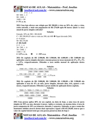 NOTAS DE AULAS - Matemática - Prof. Joselias
joselias@uol.com.br - www.concurseiros.org
NOTAS DE AULAS- Matemática - Prof. Joselias
joselias@uol.com.br - www.concurseiros.org
181
J= C . i . n
80= 800 . i . 2
80= 1600 . i
1600 i = 80
i= 5% a. m.
202) Uma loja oferece um relógio por R$ 300,00 à vista ou 20% do valor a vista,
como entrada, e mais um pagamento de R$ 276,00 após 06 meses. Qual é a taxa
anual de juros simples cobrada?
Solução:
Entrada: 20% de 300 = R$ 60,00
C = R$ 240,00 (O valor a vista era 300, dei 600 fiquei devendo 240).
n= 6 meses
M= R$ 276,00
J= R$ 36,00
J= C . i . n
36= 240 . i . 6
36= 1440 . i
1440 i = 36
i= 2,5% a. m. i = 30% a.a.
203) Os capitais de R$ 2.500,00, R$ 3.500,00, R$ 4.000,00 e R$ 3.000,00 são
aplicados a juros simples durante o mesmo prazo às taxas mensais de 6%, 4%, 3%
e 1,5%, respectivamente. Obtenha a taxa média mensal de aplicação destes
capitais.
Solução:
2500 6% 3500 4% 4000 3% 3000 1,5%
2500 3500 4000 3000
150 140 120 45 455 3,5
3,5% . .
13000 13000 100
i
i a m
× + × + × + ×
=
+ + +
+ + +
= = = =
204) Os capitais de R$ 2.000,00, R$ 3.000,00, R$ 1.500,00 e R$ 3.500,00 são
aplicados à taxa de 4% ao mês, juros simples, durante dois, três, quatro e seis
meses, respectivamente. Obtenha o prazo médio de aplicação destes capitais.
Solução:
2000 2 3000 3 1500 4 3500 6
2000 3000 1500 3500
4000 9000 6000 21000 40000
4 .
10000 10000
i
i meses
× + × + × + ×
=
+ + +
+ + +
= = =
205) Uma pessoa aplica 40% de seu capital, na data de hoje, a uma taxa de juros
simples de 30% ao ano, durante 6 meses. Aplica o restante, na mesma data, à taxa de
juros compostos de 10% ao trimestre, durante 1 semestre. Sabendo- se que a soma dos
montantes obtidos através destas duas operações é igual a R$ 65.230,00, tem-se que o
valor do capital inicial total que esta pessoa possui na data de hoje é
 
