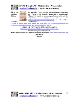 NOTAS DE AULAS - Matemática - Prof. Joselias
joselias@uol.com.br - www.concurseiros.org
NOTAS DE AULAS- Matemática - Prof. Joselias
joselias@uol.com.br - www.concurseiros.org
183
Livro de sua autoria: É autor do livro Matemática Para Concursos
Públicos com Teoria e 500 Questões Resolvidas e Comentadas-
Editora Policon. O livro pode ser adquirido pela Internet na Livraria dos
Concurseiros através do site
www.livrariadosconcurseiros.com.br ou pelo telefone
(011)6552- 8139(FLÁVIO).
Dúvidas e convite para aulas podem ser feitas pelo site: www.concurseiros.org ou
livraria@livrariadosconcurseiros.com.br ou joselias@uol.com.br.
VEJA O HD VIRTUAL NO ENDEREÇO ABAIXO:
http://discovirtual.uol.com.br/disco_virtual/joselias/Apostilas
Entre nele e digite a senha joselias .
Outro endereço onde você pode baixar vários materiais é: http://www.concurseiros.org
Boa Sorte.
Joselias.
 