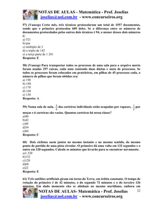 NOTAS DE AULAS - Matemática - Prof. Joselias
joselias@uol.com.br - www.concurseiros.org
NOTAS DE AULAS- Matemática - Prof. Joselias
joselias@uol.com.br - www.concurseiros.org
22
57) (Vunesp) Certo mês, três técnicos protocolaram um total de 1557 documentos,
sendo que o primeiro protocolou 609 deles. Se a diferença entre os números de
documentos protocolados pelos outros dois técnicos é 94, o menor desses dois números
é:
a) 521
b) par
c) múltiplo de 3
d) o triplo de 142
e) a terça parte de 1 281
Resposta: E
58) (Vunesp) Para transportar todos os processos de uma sala para o arquivo morto
foram usadas 297 caixas, cada uma contendo duas dúzias e meia de processos. Se
todos os processos foram colocados em prateleiras, em pilhas de 45 processos cada, o
número de pilhas que foram obtidas era:
a) 198
b) 188
c) 178
d) 168
e) 158
Resposta: A
59) Numa sala de aula,
8
3
das carteiras individuais estão ocupadas por rapazes,
2
1
por
moças e 6 carteiras são vazias. Quantas carteiras há nessa classe?
a)40
b)42
c)48
d)54
e)60
Resposta: C
60) Dois ciclistas saem juntos no mesmo instante e no mesmo sentido, do mesmo
ponto de partida de uma pista circular. O primeiro dá uma volta em 132 segundos e o
outro em 120 segundos. Calcule os minutos que levarão para se encontrar novamente.
a)1.320
b)132
c)120
d)60
e)22
Resposta: E
61) Três satélites artificiais giram em torno da Terra, em órbita constante. O tempo de
rotação do primeiro é de 42 minutos, o do segundo 72 minutos e o do terceiro 126
minutos. Em dado momento eles se alinham no mesmo meridiano, embora em
 