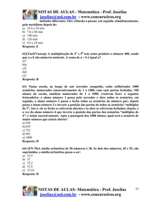NOTAS DE AULAS - Matemática - Prof. Joselias
joselias@uol.com.br - www.concurseiros.org
NOTAS DE AULAS- Matemática - Prof. Joselias
joselias@uol.com.br - www.concurseiros.org
23
latitudes diferentes. Eles voltarão a passar, em seguida, simultaneamente,
pelo meridiano depois de:
a) 16 h e 24 min
b) 7 h e 48 min
c) 140 min
d) 126 min
e) 8 h e 24 min
Resposta: E
62)(Tacil/Vunesp) A multiplicação de 2a
x 5b
tem como produto o número 400, sendo
que a e b são números naturais. A soma de a + b é igual a?
a)7
b)6
c)5
d)4
e)3
Resposta: B
63) Numa escola, ao longo de um corredor comprido, estão enfileirados 1000
armários, numerados consecutivamente de 1 a 1000, com suas portas fechadas. Mil
alunos da escola, também numerados de 1 a 1000, resolvem fazer a seguinte
brincadeira: o aluno número 1 passa pelo corredor e abre todos os armários; em
seguida, o aluno número 2 passa e fecha todos os armários de número par; depois
passa o aluno número 3 e inverte a posição das portas de todos os armários “múltiplos
de 3”, isto é, ele os fecha se estiverem abertos e os abre se estiverem fechados; depois, é
a vez do aluno número 4 que inverte a posição das portas dos armários “múltiplos de
4”, e assim sucessivamente. Após a passagem dos 1000 alunos, qual será o armário de
maior número que estará aberto?
a) 538
b) 655
c) 722
d) 961
e) 1000
Resposta: D
64) (EN-70)A média aritmética de 50 números é 38. Se dois dos números, 45 e 55, são
suprimidos, a média aritmética passa a ser:
a) 35,5
b) 37
c) 37,2
d) 37,5
e) 37,52
Resposta: D
 