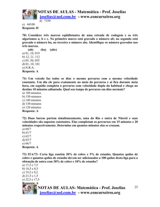 NOTAS DE AULAS - Matemática - Prof. Joselias
joselias@uol.com.br - www.concurseiros.org
NOTAS DE AULAS- Matemática - Prof. Joselias
joselias@uol.com.br - www.concurseiros.org
25
d) 7350
e) 44100
Resposta: D
70) Considere três marcos eqüidistantes de uma estrada de rodagem e os três
algarismos a, b e c. No primeiro marco está gravado o número ab; no segundo está
gravado o número ba, no terceiro o número abc. Identifique os número gravados nos
três marcos.
(ab) (ba) (abc)
a) 01, 10, 019
b) 12, 21, 112
c) 05, 50, 055
d) 01, 10, 101
e) N.R.A.
Resposta: A
71) Um veículo faz todos os dias o mesmo percurso com a mesma velocidade
constante. Um dia ele para exatamente no meio do percurso e aí fica durante meia
hora, em seguida completa o percurso com velocidade dupla da habitual e chega no
destino 10 minutos adiantado. Qual seu tempo de percurso em dias normais?
a) 160 minutos
b) 150 minutos
c) 140 minutos
d) 130 minutos
e) 120 minutos
Resposta: A
72) Duas barcas partem simultaneamente, uma do Rio e outra de Niterói e suas
velocidades são supostas constantes. Elas completam os percursos em 15 minutos e 20
minutos respectivamente. Determine em quantos minutos elas se cruzam.
a) 60/7
b) 61/7
c) 62/7
d) 65/7
e) 66/7
Resposta: A
73) ITA/73- Certa liga contém 20% de cobre e 5% de estanho. Quantos quilos de
cobre e quantos quilos de estanho devem ser adicionados a 100 quilos desta liga para a
obtenção de outra com 30% de cobre e 10% de estanho?
a) 17,5 e 7,5
b) 18,5 e 8,5
c) 19,2 e 9,2
d) 21,5 e 1,5
e) 22,5 e 17,5
Resposta: A
 