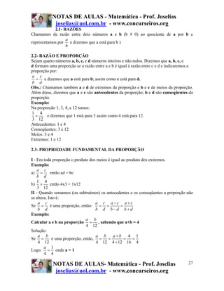 NOTAS DE AULAS - Matemática - Prof. Joselias
joselias@uol.com.br - www.concurseiros.org
NOTAS DE AULAS- Matemática - Prof. Joselias
joselias@uol.com.br - www.concurseiros.org
27
2.1- RAZÕES
Chamamos de razão entre dois números a e b (b # 0) ao quociente de a por b e
representamos por
a
b
e dizemos que a está para b )
2.2- RAZÃO E PROPORÇÃO
Sejam quatro números a, b, c, e d números inteiros e não nulos. Dizemos que a, b, c, e
d formam uma proporção se a razão entre a e b é igual à razão entre c e d e indicaremos a
proporção por:
a c
b d
= e dizemos que a está para b; assim como c está para d.
Obs.: Chamamos também a e d de extremos da proporção e b e c de meios da proporção.
Além disso, dizemos que a e c são antecedentes da proporção; b e d são conseqüentes da
proporção.
Exemplo:
Na proporção 1, 3, 4, e 12 temos:
1 4
3 12
= e dizemos que 1 está para 3 assim como 4 está para 12.
Antecedentes: 1 e 4
Conseqüentes: 3 e 12
Meios: 3 e 4
Extremos: 1 e 12
2.3- PROPRIEDADE FUNDAMENTAL DA PROPORÇÃO
I - Em toda proporção o produto dos meios é igual ao produto dos extremos.
Exemplo:
a)
a c
b d
= então ad = bc
b)
1 4
3 12
= então 4x3 = 1x12
II - Quando somamos (ou subtraímos) os antecedentes e os conseqüentes a proporção não
se altera. Isto é:
Se
a c
b d
= é uma proporção, então:
a c a c a c
b d b d b d
− +
= = =
− +
Exemplo:
Calcular a e b na proporção
4 12
a b
= , sabendo que a+b = 4
Solução:
Se
4 12
a b
= é uma proporção, então,
4 1
4 12 4 12 16 4
a b a b+
= = = =
+
Logo:
1
4 4
a
= onde a = 1
 