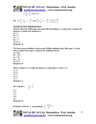 NOTAS DE AULAS - Matemática - Prof. Joselias
joselias@uol.com.br - www.concurseiros.org
NOTAS DE AULAS- Matemática - Prof. Joselias
joselias@uol.com.br - www.concurseiros.org
28
e
1
12 4
b
= onde b =3
III - Se ...
a c m
b d n
= = = então
...
...
...
a c m a c m
b d n b d n
+ +
= = = =
+ +
EXERCÍCIOS PROPOSTOS
78) Um clube tem 1500 sócios, dos quais 900 são mulheres. A razão entre o número de
homens e o número de mulheres é:
a) 2/ 5
b) 3/ 5
c) 1 / 3
d) 2 / 3
e) N.R.A.
Resposta: D
79) Num concurso público concorreram 20 000 candidatos para 400 vagas. A razão
entre o número de vagas e o número de candidatos foi de:
a) 1/400
b) 1 /200
c) 1 /20
d) 1 / 50
e) N.R.A.
Resposta: D
80) Se o número x é o triplo do número y, então qual é a razão y: x?
a) 1/3
b) 2/3
c) 5/7
d) 2/7
e) 3/7
Resposta: A
81) Calcule x:
7
1
35
=
x
a) 3
b) 5
c) 6
d) 8
e) 9
Resposta: B
82) Qual o valor de x na proporção
14,4
5 6
x
= ?
 
