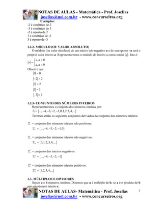 NOTAS DE AULAS - Matemática - Prof. Joselias
joselias@uol.com.br - www.concurseiros.org
NOTAS DE AULAS- Matemática - Prof. Joselias
joselias@uol.com.br - www.concurseiros.org
3
Exemplos:
-2 é simétrico de 2
-3 é simétrico de 3
-2 é oposto de 2
3 é simétrico de -3
3 é oposto de -3
1.2.2- MÓDULO (OU VALOR ABSOLUTO)
O módulo (ou valor absoluto) de um inteiro não negativo a e de seu oposto –a será o
próprio valor inteiro a. Representaremos o módulo do inteiro a como sendo a . Isto é:
, 0
, 0
a a
a
a a
≥⎧
= ⎨
<⎩
Observe que:
0 0
2 2
2 2
3 3
3 3
=
− =
=
=
− =
1.2.3- CONJUNTO DOS NÚMEROS INTEIROS
Representaremos o conjunto dos números inteiros por:
{ }..., 4, 3, 2, 1,0,1,2,3,4,...= − − − −
Teremos então os seguintes conjuntos derivados do conjunto dos números inteiros:
− = conjunto dos números inteiros não positivos:
{ }..., 4, 3, 2, 1,0− = − − − −
+ = conjunto dos números inteiros não negativos:
{ }0,1,2,3,4,...+ =
*
− = conjunto dos inteiros negativos:
{ }..., 4, 3, 2, 1∗
− = − − − −
∗
+ = conjunto dos números inteiros positivos:
{ }1,2,3,4,...∗
+ =
1.3- MÚLTIPLOS E DIVISORES
Sejam a e b números inteiros. Dizemos que a é múltiplo de b, se a é o produto de b
por um número inteiro c.
 
