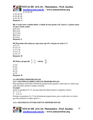 NOTAS DE AULAS - Matemática - Prof. Joselias
joselias@uol.com.br - www.concurseiros.org
NOTAS DE AULAS- Matemática - Prof. Joselias
joselias@uol.com.br - www.concurseiros.org
30
b) 10, 60, 80
c) 30, 40, 80
d) 30, 60, 60
e) 50, 50, 50
Resposta: A
88) A razão entre a minha idade e a idade do meu primo é de 2 para 5, e juntos temos
42 anos. Então, tenho:
a)16 anos
b)14 anos
c) 12 anos
d)10 anos
e) 8 anos
Resposta: C
89) Determine dois números cuja soma seja 49 e estejam na razão 2: 5.
a) 8 e 41
b) 14 e 35
c) 15 e 34
d) 16 e 33
e) 18 e 31
Resposta: B
90) Dada a proporção
b
a
=
3
2
, calcule
b
a
3
2
.
a) 2/9
b) 4/9
c) 5/9
d) 3/8
e) 5/8
Resposta: B
2.4- DIVISÕES PROPORCIONAIS
2.4.1- GRANDEZAS DIRETAMENTE PROPORCIONAIS
Duas grandezas serão ditas diretamente proporcionais quando a razão entre os valores que
cada uma delas assume é sempre constante.
Exemplo:
Sejam as grandezas X e Y, tais que cada uma delas assume os seguintes valores:
X – 1, 2, 3.
Y – 4, 8, 12.
Portanto as grandezas X e Y são diretamente proporcionais, pois a razão entre os valores
que elas assumem é sempre igual a ¼.
2.4.1- GRANDEZAS INVERSAMENTE PROPORCIONAIS
 