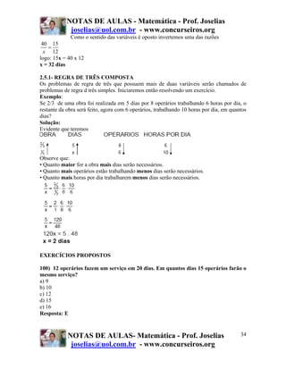 NOTAS DE AULAS - Matemática - Prof. Joselias
joselias@uol.com.br - www.concurseiros.org
NOTAS DE AULAS- Matemática - Prof. Joselias
joselias@uol.com.br - www.concurseiros.org
34
Como o sentido das variáveis é oposto invertemos uma das razões
40 15
12x
=
logo: 15x = 40 x 12
x = 32 dias
2.5.1- REGRA DE TRÊS COMPOSTA
Os problemas de regra de três que possuem mais de duas variáveis serão chamados de
problemas de regra d três simples. Iniciaremos então resolvendo um exercício.
Exemplo:
Se 2/3 de uma obra foi realizada em 5 dias por 8 operários trabalhando 6 horas por dia, o
restante da obra será feito, agora com 6 operários, trabalhando 10 horas por dia, em quantos
dias?
Solução:
Evidente que teremos
Observe que:
• Quanto maior for a obra mais dias serão necessários.
• Quanto mais operários estão trabalhando menos dias serão necessários.
• Quanto mais horas por dia trabalharem menos dias serão necessários.
EXERCÍCIOS PROPOSTOS
100) 12 operários fazem um serviço em 20 dias. Em quantos dias 15 operários farão o
mesmo serviço?
a) 9
b) 10
c) 12
d) 15
e) 16
Resposta: E
 