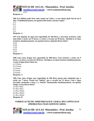 NOTAS DE AULAS - Matemática - Prof. Joselias
joselias@uol.com.br - www.concurseiros.org
NOTAS DE AULAS- Matemática - Prof. Joselias
joselias@uol.com.br - www.concurseiros.org
36
e) 65
Resposta: A
106) Um alfaiate pode fazer uma roupa em 3 dias, e a sua esposa pode faze-la em 6
dias. Trabalhando juntos, em quantos dias farão a mesma roupa?
a) 2
b) 3
c) 4
d) 1
e) 5
Resposta: A
107) Um depósito de água tem capacidade de 360 litros, e tem duas torneiras, onde
uma delas o enche em 15 horas e a outra o esvazia em 20 horas. Abrindo-se as duas
torneiras simultaneamente, em quantas horas o depósito ficará cheio?
a) 60
b) 40
c) 30
d) 25
e) 20
Resposta: A
108) Uma caixa d’água tem capacidade de 900 litros. Uma torneira a enche em 9
horas, e a outra a esvazia em 18 horas. Abrindo-se as duas torneiras simultaneamente,
a caixa d’água ficará cheia em:
a) 18 horas
b) 12 horas
c) 6 horas
d) 3 horas
e) 8 horas
Resposta: A
109) Uma caixa d’água com capacidade de 960 litros possui uma tubulação que a
enche em 7 horas. Possui um “ladrão” que a esvazia em 12 horas. Com a água
jorrando, enchendo a caixa, e o “ladrão” funcionando simultaneamente, em quanto
tempo a caixa ficará cheia?:
a) 16h e 8min
b) 14h e 8min
c) 16h e 28min
d) 16h e 48min
e) 14h e 48min
Resposta: D
VERIFICAÇÃO DE APRENDIZAGEM GERAL DO CAPÍTULO II
(PROBLEMAS MAIS SOFISTICADOS)
 