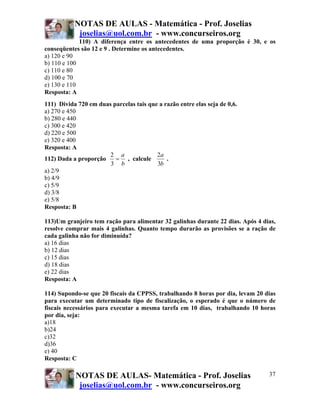 NOTAS DE AULAS - Matemática - Prof. Joselias
joselias@uol.com.br - www.concurseiros.org
NOTAS DE AULAS- Matemática - Prof. Joselias
joselias@uol.com.br - www.concurseiros.org
37
110) A diferença entre os antecedentes de uma proporção é 30, e os
conseqüentes são 12 e 9 . Determine os antecedentes.
a) 120 e 90
b) 110 e 100
c) 110 e 80
d) 100 e 70
e) 130 e 110
Resposta: A
111) Divida 720 em duas parcelas tais que a razão entre elas seja de 0,6.
a) 270 e 450
b) 280 e 440
c) 300 e 420
d) 220 e 500
e) 320 e 400
Resposta: A
112) Dada a proporção
b
a
=
3
2
, calcule
b
a
3
2
.
a) 2/9
b) 4/9
c) 5/9
d) 3/8
e) 5/8
Resposta: B
113)Um granjeiro tem ração para alimentar 32 galinhas durante 22 dias. Após 4 dias,
resolve comprar mais 4 galinhas. Quanto tempo durarão as provisões se a ração de
cada galinha não for diminuída?
a) 16 dias
b) 12 dias
c) 15 dias
d) 18 dias
e) 22 dias
Resposta: A
114) Supondo-se que 20 fiscais da CPPSS, trabalhando 8 horas por dia, levam 20 dias
para executar um determinado tipo de fiscalização, o esperado é que o número de
fiscais necessários para executar a mesma tarefa em 10 dias, trabalhando 10 horas
por dia, seja:
a)18
b)24
c)32
d)36
e) 40
Resposta: C
 