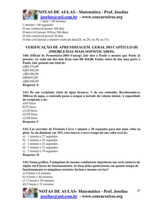 NOTAS DE AULAS - Matemática - Prof. Joselias
joselias@uol.com.br - www.concurseiros.org
NOTAS DE AULAS- Matemática - Prof. Joselias
joselias@uol.com.br - www.concurseiros.org
47
1 hora = 60 minutos
1 minuto = 60 segundos
O ano comercial possui 360 dias
O ano civil possui 365(ou 366 dias)
O mês comercial possui 30 dias.
O mês civil possui o número exato de dias(28, ou 29, ou 30, ou 31)
VERIFICAÇÃO DE APRENDIZAGEM GERAL DO CAPÍTULO III
(PROBLEMAS MAIS SOFISTICADOS)
140) (Oficial de Promotoria-2001-Vunesp) Jair deu a Paulo o mesmo que Paulo já
possuía. Aí, cada um dos dois ficou com R$ 464,00. Então, antes de dar uma parte a
Paulo, Jair possuía um total de:
a)R$ 676,00
b)R$ 682,00
c)R$ 686,00
d)R$692,00
e)R$ 696,00
Resposta: E
141) De um recipiente cheio de água tiram-se ¾ de seu conteúdo. Recolocando-se
30litros de água, o conteúdo passa a ocupar a metade do volume inicial. A capacidade
do recipiente é de:
a)45 litros
b)75 litros
c)120 litros
d)150 litros
e)180 litros
Resposta: C
142) Um corredor de Fórmula I leva 1 minuto e 30 segundos para dar uma volta na
pista. Se ele diminuir em 10% essa marca, o novo tempo da sua volta será de:
a) 1 minuto e 27 segundos
b) 1 minuto e 25 segundos
c) 1 minuto e 23 segundos
d) 1 minuto e 21 segundos
e) 1 minuto e 19 segundos
Resposta: D
143) Numa gráfica, 5 máquinas de mesmo rendimento imprimem um certo número de
cópias em 8 horas de funcionamento. Se duas delas quebrassem, em quanto tempo de
funcionamento as máquinas restantes fariam o mesmo serviço?
a) 4 horas e 8 minutos
b) 4 horas e 48 minutos
c) 13 horas e 20 minutos
d)13 horas e 33 minutos
 