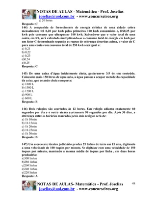 NOTAS DE AULAS - Matemática - Prof. Joselias
joselias@uol.com.br - www.concurseiros.org
NOTAS DE AULAS- Matemática - Prof. Joselias
joselias@uol.com.br - www.concurseiros.org
48
e) 20 horas
Resposta: C
144) A companhia de fornecimento de energia elétrica de uma cidade cobra
mensalmente R$ 0,20 por kwh pelos primeiros 100 kwh consumidos e, R$0,25 por
kwh pelo consumo que ultrapassar 100 kwh. Sabendo-se que o valor total de uma
conta, em R$, será calculado multiplicando-se o consumo total de energia em kwh por
um fator C determinado segundo as regras de cobrança descritas acima, o valor de C
para uma conta com consumo total de 250 kwh será igual a:
a) 0,21
b) 0,22
c) 0,23
d)0,24
e)0,25
Resposta: C
145) De uma caixa d’água inicialmente cheia, gastaram-se 3/5 de seu conteúdo.
Colocados mais 150 litros de água nela, a água passou a ocupar metade da capacidade
da caixa, que estando cheia comporta:
a) 1800 L
b) 1500 L
c) 1200 L
d) 900 L
e) 600 L
Resposta: B
146) Dois relógios são acertados às 12 horas. Um relógio adianta exatamente 60
segundos por dia e o outro atrasa exatamente 90 segundos por dia. Após 30 dias, a
diferença entre os horários marcados pelos dois relógios será de:
a) 1h 10min
b) 1h 15min
c) 1h 20min
d) 1h 25min
e) 1h 30min
Resposta: B
147) Um escrevente técnico judiciário produz 25 linhas de texto em 15 min, digitando
a uma velocidade de 100 toques por minuto. Se digitasse com uma velocidade de 150
toques por minuto, mantendo a mesma média de toques por linha , em duas horas
produziria:
a)300 linhas
b)280 linhas
c)260 linhas
d)240 linhas
e)220 linhas
Resposta: A
 