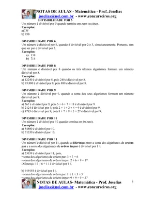 NOTAS DE AULAS - Matemática - Prof. Joselias
joselias@uol.com.br - www.concurseiros.org
NOTAS DE AULAS- Matemática - Prof. Joselias
joselias@uol.com.br - www.concurseiros.org
5
DIVISIBILIDADE POR 5
Um número é divisível por 5 quando termina em zero ou cinco.
Exemplos:
a)735
b) 950
DIVISIBILIDADE POR 6
Um número é divisível por 6, quando é divisível por 2 e 3, simultaneamente. Portanto, tem
que ser par e divisível por 3.
Exemplos:
a) 138
b) 714
DIVISIBILIDADE POR 8
Um número é divisível por 8 quando os três últimos algarismos formam um número
divisível por 8.
Exemplos:
a) 12240 é divisível por 8, pois 240 é divisível por 8.
b) 95.880 é divisível por 8, pois 880 é divisível por 8.
DIVISIBILIDADE POR 9
Um número é divisível por 9, quando a soma dos seus algarismos formam um número
divisível por 9.
Exemplos:
a) 567 é divisível por 9, pois 5 + 6 + 7 = 18 é divisível por 9.
b) 2124 é divisível por 9, pois 2 + 1 + 2 + 4 = 9 é divisível por 9.
c) 8793 é divisível por 9, pois 8 + 7 + 9 + 3 = 27 é divisível por 9.
DIVISIBILIDADE POR 10
Um número é divisível por 10 quando termina em 0 (zero).
Exemplos:
a) 54800 é divisível por 10.
b) 71350 é divisível por 10.
DIVISIBILIDADE POR 11
Um número é divisível por 11, quando a diferença entre a soma dos algarismos de ordem
par e a soma dos algarismos de ordem ímpar é divisível por 11.
Exemplos:
a) 23639 é divisível por 11, pois,
• soma dos algarismos de ordem par: 3 + 3 = 6
• soma dos algarismos de ordem ímpar: 2 + 6 + 9 = 17
Diferença: 17 – 6 = 11 é divisível por 11.
b) 919193 é divisível por 11.
• soma dos algarismos de ordem par: 1 + 1 + 3 = 5
• soma dos algarismos de ordem ímpar: 9 + 9 + 9 = 27
 