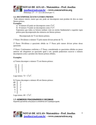 NOTAS DE AULAS - Matemática - Prof. Joselias
joselias@uol.com.br - www.concurseiros.org
NOTAS DE AULAS- Matemática - Prof. Joselias
joselias@uol.com.br - www.concurseiros.org
6
Diferença: 27 – 5 = 22 é divisível por 11.
1.6- DECOMPOSIÇÃO EM FATORES PRIMOS
Todo número inteiro, maior que um, pode ser decomposto num produto de dois ou mais
fatores primos.
Exemplos:
a) O número 45 pode ser decomposto como 32
x51
.
b) O número 72 pode ser decomposto como 23
x32
.
Esperamos que todos os leitores tenham visto no ensino fundamental a seguinte regra
prática para decomposição dos números em fatores primos:
Decomposição do 72 em fatores primos.
1ª Passo: Dividimos o número 72 pelo menor divisor primo de 72.
2ª Passo: Dividimos o quociente obtido no 1ª Passo pelo menor divisor primo desse
quociente.
3ª Passo: Continuamos conforme o 2ª Passo, considerando os quocientes obtidos no passo
anterior até chegarmos ao quociente igual a um, quando poderemos escrever o número
decomposto como o produto dos fatores primos obtidos.
Exemplos:
a) Vamos decompor o número 72 em fatores primos:
Logo temos: 72 = 23
x32
.
b) Vamos decompor o número 40 em fatores primos:
Logo temos: 40 = 23
x51
.
1.7- NÚMEROS FRACIONÁRIOS E DECIMAIS
Suponha que temos uma pizza e a dividimos em 5 pedaços iguais.
 