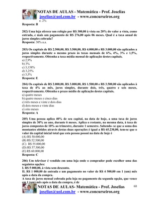 NOTAS DE AULAS - Matemática - Prof. Joselias
joselias@uol.com.br - www.concurseiros.org
NOTAS DE AULAS- Matemática - Prof. Joselias
joselias@uol.com.br - www.concurseiros.org
68
e. 2%
Resposta: B
202) Uma loja oferece um relógio por R$ 300,00 à vista ou 20% do valor a vista, como
entrada, e mais um pagamento de R$ 276,00 após 06 meses. Qual é a taxa anual de
juros simples cobrada?
Resposta: 30% a.a.
203) Os capitais de R$ 2.500,00, R$ 3.500,00, R$ 4.000,00 e R$ 3.000,00 são aplicados a
juros simples durante o mesmo prazo às taxas mensais de 6%, 4%, 3% e 1,5%,
respectivamente. Obtenha a taxa média mensal de aplicação destes capitais.
a) 2,9%
b) 3%
c) 3,138%
d) 3,25%
e) 3,5%
Resposta: E
204) Os capitais de R$ 2.000,00, R$ 3.000,00, R$ 1.500,00 e R$ 3.500,00 são aplicados à
taxa de 4% ao mês, juros simples, durante dois, três, quatro e seis meses,
respectivamente. Obtenha o prazo médio de aplicação destes capitais.
a) quatro meses
b) quatro meses e cinco dias
c) três meses e vinte e dois dias
d) dois meses e vinte dias
e) oito meses
Resposta: A
205) Uma pessoa aplica 40% de seu capital, na data de hoje, a uma taxa de juros
simples de 30% ao ano, durante 6 meses. Aplica o restante, na mesma data, à taxa de
juros compostos de 10% ao trimestre, durante 1 semestre. Sabendo- se que a soma dos
montantes obtidos através destas duas operações é igual a R$ 65.230,00, tem-se que o
valor do capital inicial total que esta pessoa possui na data de hoje é
(A) R$ 50.000,00
(B) R$ 52.500,00
(C)) R$ 55.000,00
(D) R$ 57.500,00
(E) R$ 60.000,00
Resposta: C
206) Um televisor é vendido em uma loja onde o comprador pode escolher uma das
seguintes opções:
I. R$ 5 000,00, à vista sem desconto.
II. R$ 1 000,00 de entrada e um pagamento no valor de R$ 4 500,00 em 1 (um) mês
após a data da compra.
A taxa de juros mensal cobrada pela loja no pagamento da segunda opção, que vence
em 1 (um) mês após a data da compra, é de
 