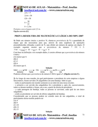 NOTAS DE AULAS - Matemática - Prof. Joselias
joselias@uol.com.br - www.concurseiros.org
NOTAS DE AULAS- Matemática - Prof. Joselias
joselias@uol.com.br - www.concurseiros.org
73
. .
2. .6 30
12 30
30
12
2,5
a b c V
b
b
b
b m
=
=
=
=
=
Portanto a nova largura será 2,5 m.
Opção correta (E).
PROVA RESOLVIDA DE MATEMÁTICA E LÓGICA DO MPU-2007
1) Dado um número inteiro e positivo N, chama-se persistência de N a quantidade de
etapas que são necessárias para que, através de uma seqüência de operações
preestabelecidas efetuadas a partir de N, seja obtido um número de apenas um dígito. O
exemplo seguinte mostra que a persistência do número 7 191 é 3:
Com base na definição e no exemplo dados, é correto afirmar que a persistência do número
8 464 é
(A) menor que 4.
(B) 4
(C) 5
(D) 6
(E) maior que 6.
Solução
8464 768 336 54 20 0
8X4X6X4 7X6X8 3X3X6 5X4 2X0
Podemos afirmar que a persistência do número 8 464 é igual a 5. (Opção correta C).
2) Ao longo de uma reunião, da qual participaram o presidente de certa empresa e alguns
funcionários, foram servidos 28 salgadinhos em uma bandeja. Sabe-se que:
– todos os participantes da reunião sentaram-se ao redor de uma mesa circular;
– o primeiro a ser servido dos salgadinhos foi o presidente e, após ele, sucessivamente,
todos os demais também o foram, um a um, a partir da direita do presidente;
– a cada passagem da bandeja, todas as pessoas se serviram, cada qual de um único
salgadinho;
– coube ao presidente ser servido do último salgadinho da bandeja.
Considerando que as pessoas podem ter comido mais de um salgadinho, o total de
participantes dessa reunião poderia ser
(A) 4
(B) 9
(C) 10
(D) 13
(E) 15
Solução
 