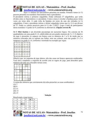 NOTAS DE AULAS - Matemática - Prof. Joselias
joselias@uol.com.br - www.concurseiros.org
NOTAS DE AULAS- Matemática - Prof. Joselias
joselias@uol.com.br - www.concurseiros.org
74
Seja x o número de funcionários presentes na reunião. Portanto temos (x+1)
pessoas presentes na reunião(x funcionários mais o presidente).
O presidente retirou o primeiro salgadinho. Então sobraram 27 salgadinhos, que serão
dividos entre os funcionários e o presidente. Como a mesa é circular a bandeja passa várias
vezes em torno dela. A cada volta da bandeja em torno da seja são retirados (x+1)
salgadinhos. Como o presidente retirou o último salgadinho temos que (x+1) é um divisor
de 27. Então os valores possíveis para (x+1) são 1,3,9,27. Logo o total de participantes
dessa reunião(x+1) pode ser 9, conforme as alternativas. (Opção correta B)
3) O Mini Sudoku é um divertido passatempo de raciocínio lógico. Ele consiste de 36
quadradinhos em uma grade 6 x 6, subdividida em seis grades menores de 2 x 3. O objetivo
do jogo é preencher os espaços em branco com os números de 1 a 6, de modo que os
números colocados não se repitam nas linhas, nem nas colunas, nem nas grades 2 x 3 e
tampouco na grade 6 x 6, conforme é mostrado no exemplo que segue.
Observe que, no esquema de jogo abaixo, três das casas em branco aparecem sombreadas.
Você deve completar o esquema de acordo com as regras do jogo, para descobrir quais
números deverão ser colocados nessas casas.
A soma dos números que corretamente deverão preencher as casas sombreadas é
(A) 7
(B) 9
(C) 11
(D) 13
(E) 15
Solução
Resolvendo o jogo temos:
1 3 2 6 4 5
4 5 6 3 1 2
6 4 5 2 3 1
2 1 3 5 6 4
5 6 1 4 2 3
 