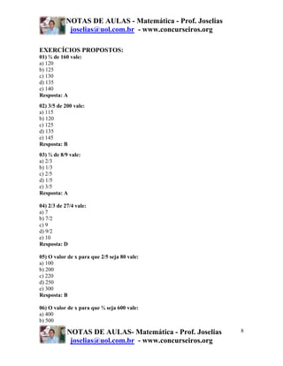 NOTAS DE AULAS - Matemática - Prof. Joselias
joselias@uol.com.br - www.concurseiros.org
NOTAS DE AULAS- Matemática - Prof. Joselias
joselias@uol.com.br - www.concurseiros.org
8
EXERCÍCIOS PROPOSTOS:
01) ¾ de 160 vale:
a) 120
b) 125
c) 130
d) 135
e) 140
Resposta: A
02) 3/5 de 200 vale:
a) 115
b) 120
c) 125
d) 135
e) 145
Resposta: B
03) ¾ de 8/9 vale:
a) 2/3
b) 1/3
c) 2/5
d) 1/5
e) 3/5
Resposta: A
04) 2/3 de 27/4 vale:
a) 7
b) 7/2
c) 9
d) 9/2
e) 10
Resposta: D
05) O valor de x para que 2/5 seja 80 vale:
a) 100
b) 200
c) 220
d) 250
e) 300
Resposta: B
06) O valor de x para que ¾ seja 600 vale:
a) 400
b) 500
 