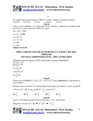 NOTAS DE AULAS - Matemática - Prof. Joselias
joselias@uol.com.br - www.concurseiros.org
NOTAS DE AULAS- Matemática - Prof. Joselias
joselias@uol.com.br - www.concurseiros.org
87
x
Se o quadro tem uma área total de 4.900 cm2
, então a medida x da moldura é igual a
a) 12 cm. b) 10 cm. c) 9 cm. d) 8 cm. e) 6 cm
Solução
Como a tela é quadrada o seu lado mede 50 cm. Portanto o lado(total) do quadro mede
(2x+50) cm. Como a área total é 4900 cm2
temos:
( )
2
2 50 4900
2 50 4900
2 50 70
2 70 50
2 20
10
x
x
x
x
x
x cm
+ =
+ =
+ =
= −
=
=
(Opção correta B)
PROVA RESOLVIDA DE MATEMÁTICA E LÓGICA DO TRF-
4ªREGIÃO
TÉCNICO ADMINISTRATIVO - ÁREA JUDICIÁRIA
1) Qual dos números seguintes NÃO é equivalente ao número 0,000000625?
(A) 6,25 x 10-7
(B) 62,5 x 10-7
(C) 71
6 10
4
x −
(D) 625 x 10-9
(E) 65
10
8
x −
Solução
Observe que: 0,000000625 = 625 x 10-9
= 62,5 x 10-8
. Logo a opção B não é equivalente ao
nosso número.
2) Sabe-se que um número X é diretamente proporcional a um número Y e que, quando X
= 8, tem-se Y = 24. Assim, quando X =
5
6
, o valor de Y é
(A)
1
3
(B)
2
3
(C)
3
2
(D)
5
3
(E)
5
2
Solução
Como x é diretamente proporcional a y temos que x ky= , então temos:
Quando X = 8, tem-se Y = 24 8 .24k=
1
3
k = .
 