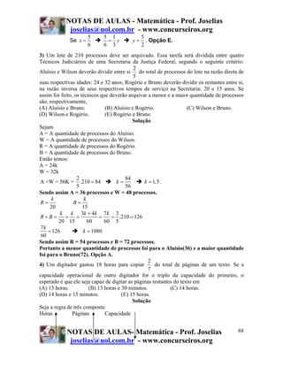 NOTAS DE AULAS - Matemática - Prof. Joselias
joselias@uol.com.br - www.concurseiros.org
NOTAS DE AULAS- Matemática - Prof. Joselias
joselias@uol.com.br - www.concurseiros.org
88
Se
5
6
x =
5 1
6 3
y=
5
2
y = . Opção E.
3) Um lote de 210 processos deve ser arquivado. Essa tarefa será dividida entre quatro
Técnicos Judiciários de uma Secretaria da Justiça Federal, segundo o seguinte critério:
Aluísio e Wilson deverão dividir entre si
2
5
do total de processos do lote na razão direta de
suas respectivas idades: 24 e 32 anos; Rogério e Bruno deverão dividir os restantes entre si,
na razão inversa de seus respectivos tempos de serviço na Secretaria: 20 e 15 anos. Se
assim for feito, os técnicos que deverão arquivar a menor e a maior quantidade de processos
são, respectivamente,
(A) Aluísio e Bruno. (B) Aluísio e Rogério. (C) Wilson e Bruno.
(D) Wilson e Rogério. (E) Rogério e Bruno
Solução
Sejam
A = A quantidade de processos do Aluísio.
W = A quantidade de processos do Wilson.
R = A quantidade de processos do Rogério.
B = A quantidade de processos do Bruno.
Então temos:
A = 24k
W = 32k
2
A +W = 56K = .210 84
5
=
84
56
k = 1,5k = .
Sendo assim A = 36 processos e W = 48 processos.
20
k
R =
15
k
B =
3 4 7 3
.210 126
20 15 60 60 5
k k k k k
R B
+
+ = + = = = =
7
126
60
k
= 1080k =
Sendo assim R = 54 processos e B = 72 processos.
Portanto a menor quantidade de processos foi para o Aluísio(36) e a maior quantidade
foi para o Bruno(72). Opção A.
4) Um digitador gastou 18 horas para copiar
2
7
do total de páginas de um texto. Se a
capacidade operacional de outro digitador for o triplo da capacidade do primeiro, o
esperado é que ele seja capaz de digitar as páginas restantes do texto em
(A) 13 horas. (B) 13 horas e 30 minutos. (C) 14 horas.
(D) 14 horas e 15 minutos. (E) 15 horas.
Solução
Seja a regra de três composta:
Horas Páginas Capacidade
 
