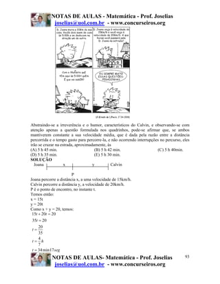 NOTAS DE AULAS - Matemática - Prof. Joselias
joselias@uol.com.br - www.concurseiros.org
NOTAS DE AULAS- Matemática - Prof. Joselias
joselias@uol.com.br - www.concurseiros.org
93
Abstraindo-se a irreverência e o humor, característicos do Calvin, e observando-se com
atenção apenas a questão formulada nos quadrinhos, pode-se afirmar que, se ambos
mantiverem constante a sua velocidade média, que é dada pela razão entre a distância
percorrida e o tempo gasto para percorre-la, e não ocorrendo interrupções no percurso, eles
irão se cruzar na estrada, aproximadamente, às
(A) 5 h 45 min. (B) 5 h 42 min. (C) 5 h 40min.
(D) 5 h 35 min. (E) 5 h 30 min.
SOLUÇÃO
Joana x y Calvin
P
Joana percorre a distância x, a uma velocidade de 15km/h.
Calvin percorre a distância y, a velocidade de 20km/h.
P é o ponto de encontro, no instante t.
Temos então:
x = 15t
y = 20t
Como x + y = 20, temos:
15 20 20
35 20
20
35
4
7
34min17
t t
t
t
t h
t seg
+ =
=
=
=
=
 