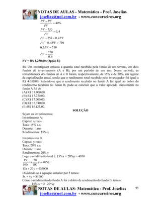 NOTAS DE AULAS - Matemática - Prof. Joselias
joselias@uol.com.br - www.concurseiros.org
NOTAS DE AULAS- Matemática - Prof. Joselias
joselias@uol.com.br - www.concurseiros.org
95
40%
750
0,4
750 0,4
0,4 750
0,6 750
750
0,6
PV PC
PV
PV
PV
PV PV
PV PV
PV
PV
−
=
−
=
− =
− =
=
=
PV = R$ 1.250,00 (Opção E)
14. Um investigador aplicou a quantia total recebida pela venda de um terreno, em dois
fundos de investimentos (A e B), por um período de um ano. Nesse período, as
rentabilidades dos fundos de A e B foram, respectivamente, de 15% e de 20%, em regime
de capitalização anual, sendo que o rendimento total recebido pelo investigador foi igual a
R$ 4.050,00. Sabendo-se que o rendimento recebido no fundo A foi igual ao dobro do
rendimento recebido no fundo B, pode-se concluir que o valor aplicado inicialmente no
fundo A foi de
(A) R$ 18.000,00.
(B) R$ 17.750,00.
(C) R$ 17.000,00.
(D) R$ 16.740,00.
(E) R$ 15.125,00.
SOLUÇÃO
Sejam os investimentos:
Investimento A:
Capital: x reais
Taxa: 15% a.a.
Durante: 1 ano
Rendimentos: 15% x
Investimento B:
Capital: y reais
Taxa: 20% a.a.
Durante: 1 ano
Rendimentos: 20% y
Logo o rendimento total é: 15%x + 20%y = 4050
15 20
4050
100 100
15 20 405000
x y
x y
+ =
+ =
Dividindo-se a equação anterior por 5 temos:
3x + 4y = 81000
Como o rendimento do fundo A foi o dobro de rendimento do fundo B, temos:
15% x = 2 . 20%y
 