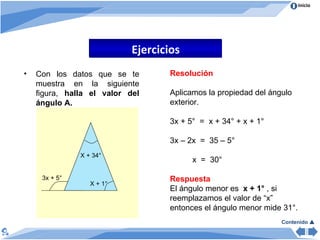 Ejercicios Contenido   Con los datos que se te muestra en la siguiente figura,  halla el valor del ángulo A. X + 34° 3x + 5° X + 1° Resolución Aplicamos la propiedad del ángulo exterior. 3x + 5°  =  x + 34° + x + 1°  3x – 2x  =  35 – 5°  x  =  30° Respuesta El ángulo menor es  x + 1°  , si reemplazamos el valor de “x” entonces el ángulo menor mide 31°. 