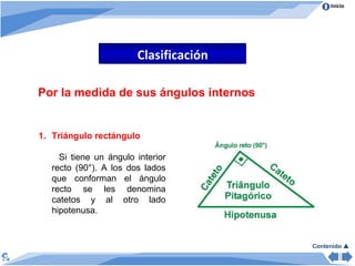 Clasificación Por la medida de sus ángulos internos Triángulo rectángulo  Si tiene un ángulo interior recto (90°). A los dos lados que conforman el ángulo recto se les denomina catetos y al otro lado hipotenusa.  Contenido   