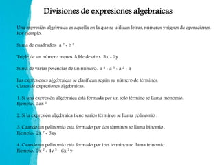 Divisiones de expresiones algebraicas
Una expresión algebraica es aquella en la que se utilizan letras, números y signos de operaciones.
Por ejemplo,
Suma de cuadrados: a 2 + b 2
Triple de un número menos doble de otro: 3x - 2y
Suma de varias potencias de un número: a 4 + a 3 + a 2 + a
Las expresiones algebraicas se clasifican según su número de términos.
Clases de expresiones algebraicas:
1. Si una expresión algebraica está formada por un solo término se llama monomio.
Ejemplo: 3ax 2
2. Si la expresión algebraica tiene varios términos se llama polinomio .
3. Cuando un polinomio esta formado por dos términos se llama binomio .
Ejemplo: 2x 2 + 3xy
4. Cuando un polinomio esta formado por tres términos se llama trinomio .
Ejemplo: 5x 2 + 4y 5 – 6x 2 y
 