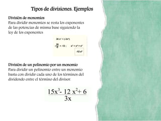 Tipos de divisiones. Ejemplos
División de monomios
Para dividir monomios se resta los exponentes
de las potencias de misma base siguiendo la
ley de los exponentes
División de un polinomio por un monomio
Para dividir un polinomio entre un monomio
basta con dividir cada uno de los términos del
dividendo entre el término del divisor.
 