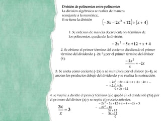 División de polinomios entre polinomios
La división algebraica se realiza de manera
semejante a la numérica;
Si se tiene la división
1. Se ordenan de manera decreciente los términos de
los polinomios, quedando la división:
2. Se obtiene el primer término del cociente dividiendo el primer
término del dividendo (–2x 2 ) por el primer término del divisor
(x):
3. Se anota como cociente (-2x) y se multiplica por el divisor (x+4), se
anotan los productos debajo del dividendo y se realiza la sustracción.
4. se vuelve a dividir el primer término que quedó en el dividendo (3x) por
el primero del divisor (x) y se repite el proceso anterior.
 